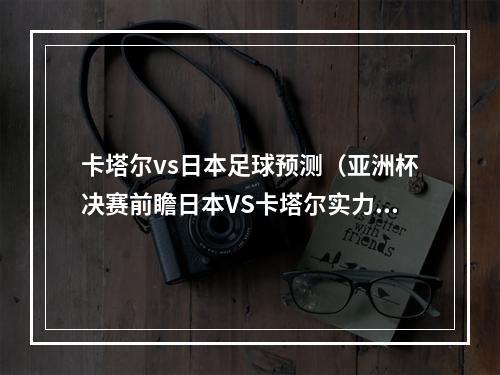 卡塔尔vs日本足球预测（亚洲杯决赛前瞻日本VS卡塔尔实力分析 胜负预测）