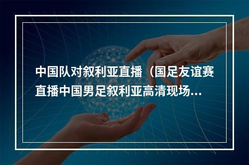 中国队对叙利亚直播（国足友谊赛直播中国男足叙利亚高清现场全程视频）