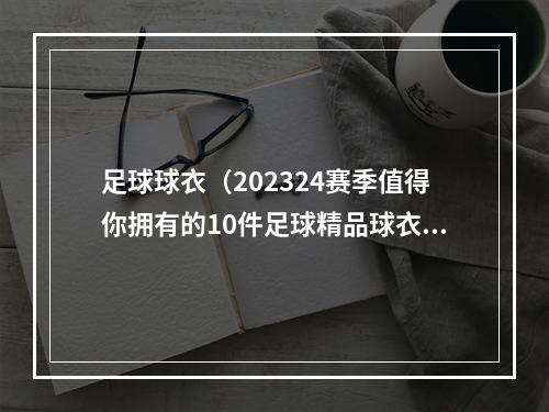 足球球衣（202324赛季值得你拥有的10件足球精品球衣）