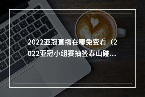 2022亚冠直播在哪免费看（2022亚冠小组赛抽签泰山碰红钻）