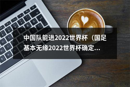 中国队能进2022世界杯（国足基本无缘2022世界杯确定无缘前二 剩3轮落后第三9分）