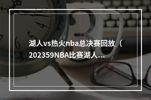 湖人vs热火nba总决赛回放（202359NBA比赛湖人vs勇士热火vs尼克斯全场回放）