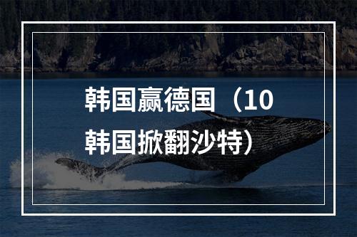 韩国赢德国（10韩国掀翻沙特）