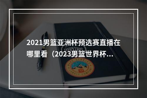 2021男篮亚洲杯预选赛直播在哪里看（2023男篮世界杯正在直播中国男篮VS波多黎各现场高清全程观看）