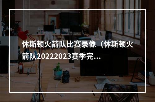 休斯顿火箭队比赛录像（休斯顿火箭队20222023赛季完整版赛程）