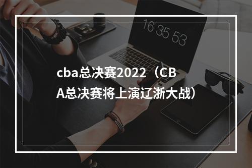 cba总决赛2022（CBA总决赛将上演辽浙大战）