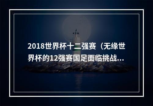 2018世界杯十二强赛（无缘世界杯的12强赛国足面临挑战与失望）