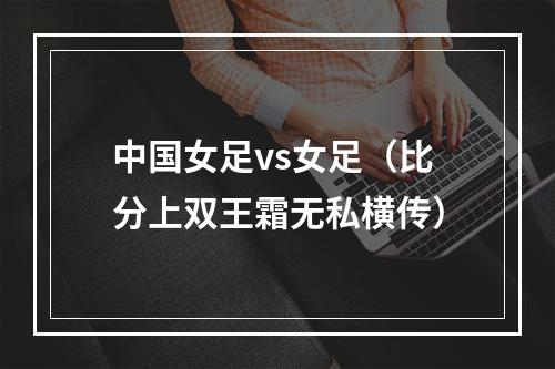 中国女足vs女足（比分上双王霜无私横传）