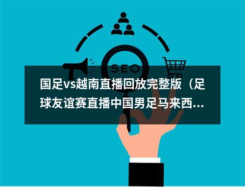 国足vs越南直播回放完整版（足球友谊赛直播中国男足马来西亚中文高清视频观看）