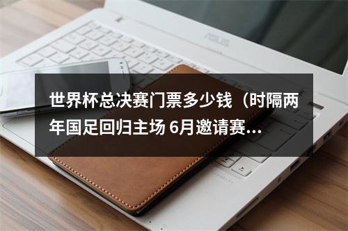 世界杯总决赛门票多少钱（时隔两年国足回归主场 6月邀请赛最低票价180元）