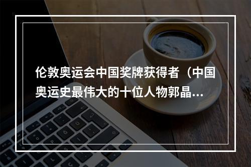 伦敦奥运会中国奖牌获得者（中国奥运史最伟大的十位人物郭晶晶上榜）