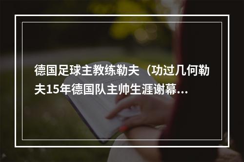 德国足球主教练勒夫（功过几何勒夫15年德国队主帅生涯谢幕）