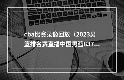 cba比赛录像回放（2023男篮排名赛直播中国男篮8376安哥拉全程高清录像回放）