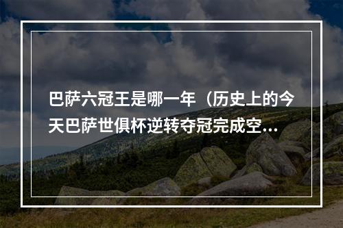 巴萨六冠王是哪一年（历史上的今天巴萨世俱杯逆转夺冠完成空前六冠王成就）