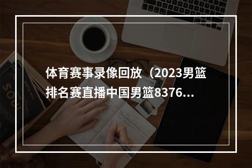 体育赛事录像回放（2023男篮排名赛直播中国男篮8376安哥拉全程高清录像回放）