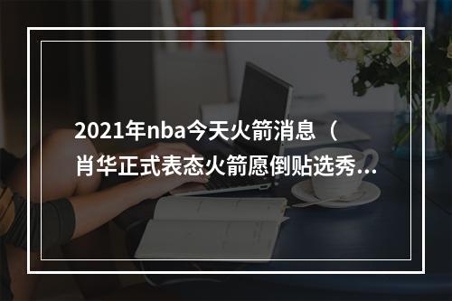 2021年nba今天火箭消息（肖华正式表态火箭愿倒贴选秀权送走23岁刺头）