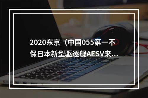 2020东京（中国055第一不保日本新型驱逐舰AESV来了）