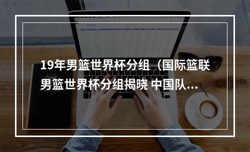 19年男篮世界杯分组（国际篮联男篮世界杯分组揭晓 中国队与塞尔维亚波多黎各等同组）