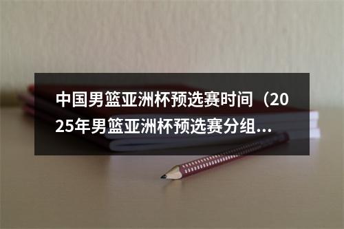 中国男篮亚洲杯预选赛时间（2025年男篮亚洲杯预选赛分组中国队与日本蒙古关岛同组）