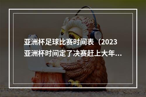 亚洲杯足球比赛时间表（2023亚洲杯时间定了决赛赶上大年初一）