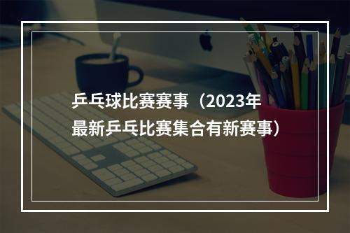 乒乓球比赛赛事（2023年最新乒乓比赛集合有新赛事）