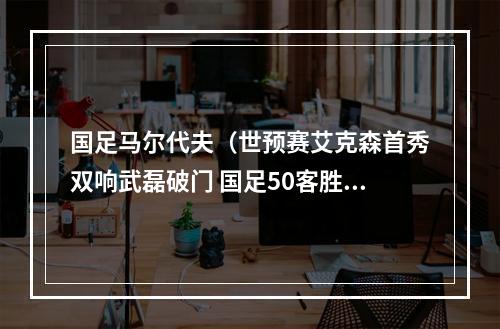 国足马尔代夫（世预赛艾克森首秀双响武磊破门 国足50客胜马尔代夫）