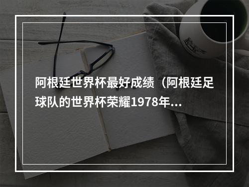 阿根廷世界杯最好成绩（阿根廷足球队的世界杯荣耀1978年和1986年的冠军征程）