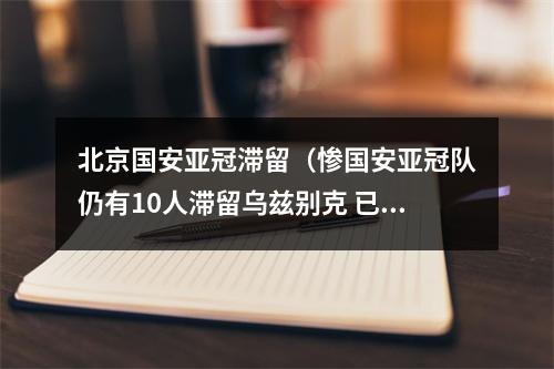 北京国安亚冠滞留（惨国安亚冠队仍有10人滞留乌兹别克 已离家百天回国遥遥无期）