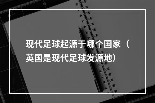 现代足球起源于哪个国家（英国是现代足球发源地）