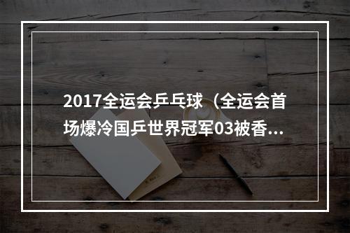 2017全运会乒乓球（全运会首场爆冷国乒世界冠军03被香港小将横扫）