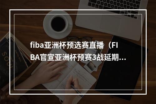 fiba亚洲杯预选赛直播（FIBA官宣亚洲杯预赛3战延期 中国客战日本被推迟）