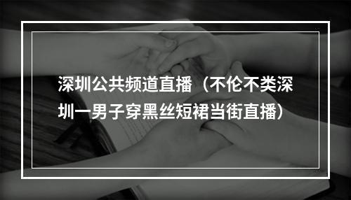 深圳公共频道直播（不伦不类深圳一男子穿黑丝短裙当街直播）