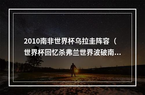 2010南非世界杯乌拉圭阵容（世界杯回忆杀弗兰世界波破南非 10年加纳折戟八强）