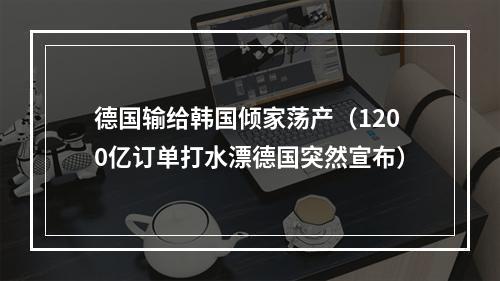 德国输给韩国倾家荡产（1200亿订单打水漂德国突然宣布）