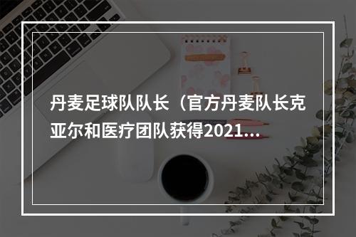 丹麦足球队队长（官方丹麦队长克亚尔和医疗团队获得2021年欧足联主席奖）