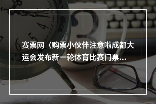 赛票网（购票小伙伴注意啦成都大运会发布新一轮体育比赛门票销售公告）