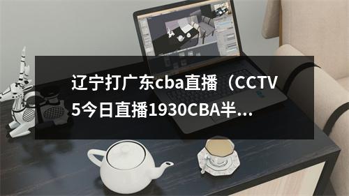 辽宁打广东cba直播（CCTV5今日直播1930CBA半决赛辽宁本钢广东东莞大益）