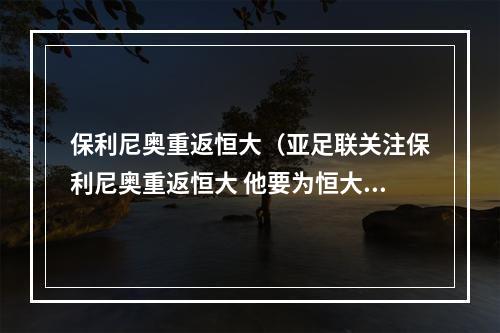 保利尼奥重返恒大（亚足联关注保利尼奥重返恒大 他要为恒大赢得更多冠军）