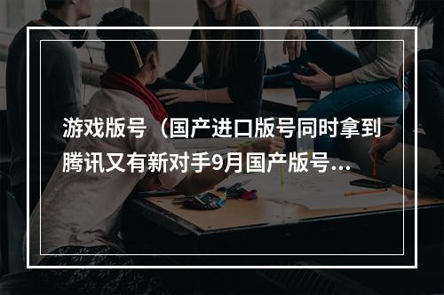 游戏版号（国产进口版号同时拿到腾讯又有新对手9月国产版号突出抽象）