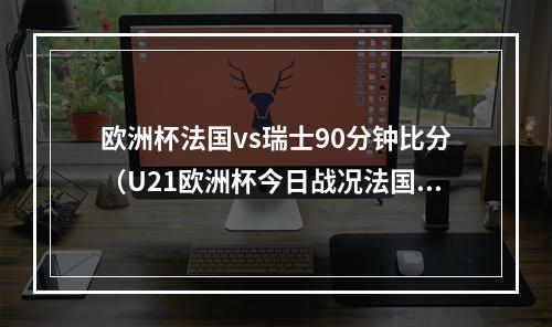 欧洲杯法国vs瑞士90分钟比分（U21欧洲杯今日战况法国胜意大利德国11打10平局）