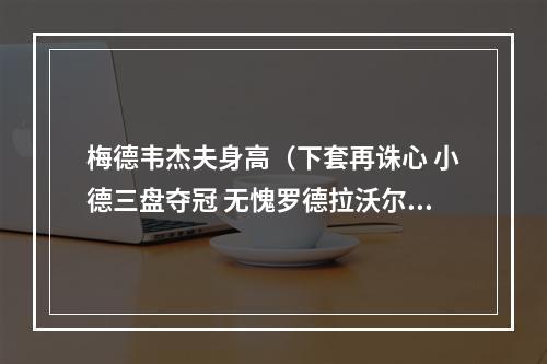 梅德韦杰夫身高（下套再诛心 小德三盘夺冠 无愧罗德拉沃尔之王）