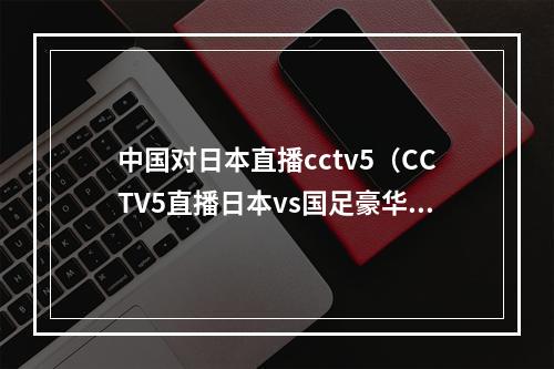 中国对日本直播cctv5（CCTV5直播日本vs国足豪华教练团队 归化球员仅剩1人）