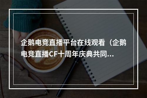 企鹅电竞直播平台在线观看（企鹅电竞直播CF十周年庆典共同追忆玩家们的青春岁月）