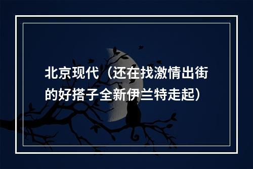 北京现代（还在找激情出街的好搭子全新伊兰特走起）