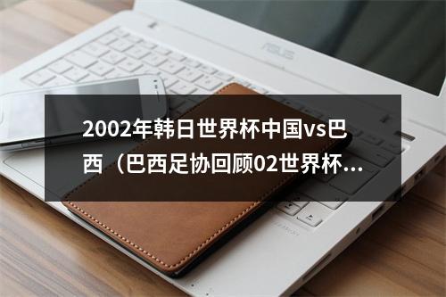 2002年韩日世界杯中国vs巴西（巴西足协回顾02世界杯40胜中国巴西本届赛事的第一场重大胜利）