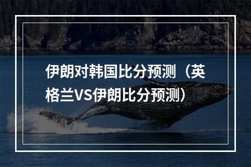 伊朗对韩国比分预测（英格兰VS伊朗比分预测）