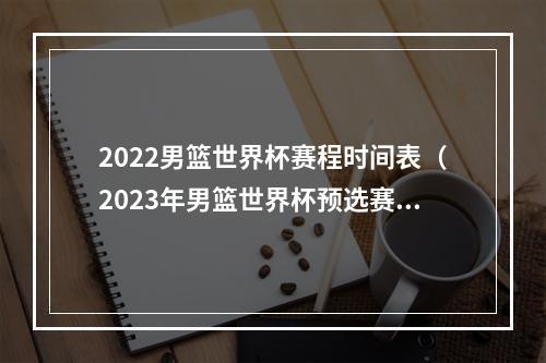 2022男篮世界杯赛程时间表（2023年男篮世界杯预选赛第二轮赛程出炉）