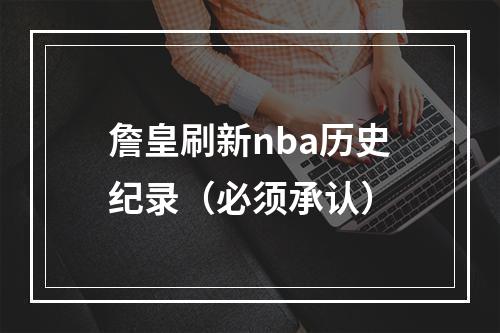 詹皇刷新nba历史纪录（必须承认）