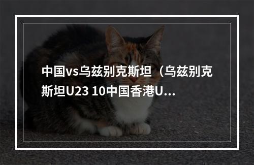 中国vs乌兹别克斯坦（乌兹别克斯坦U23 10中国香港U23）