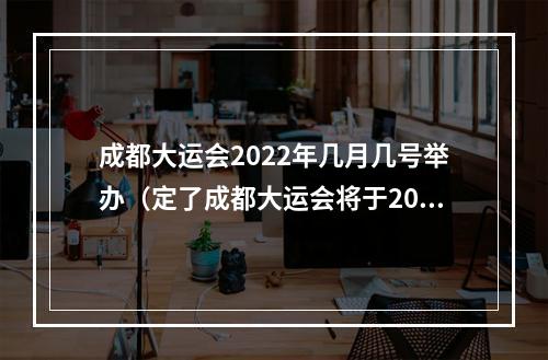 成都大运会2022年几月几号举办（定了成都大运会将于2022年6月7月举行）